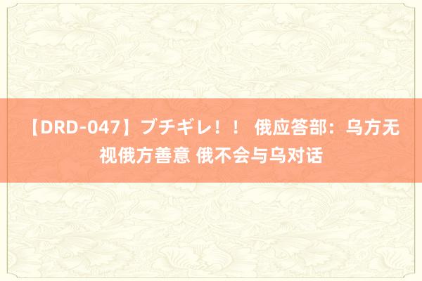 【DRD-047】ブチギレ！！ 俄应答部：乌方无视俄方善意 俄不会与乌对话