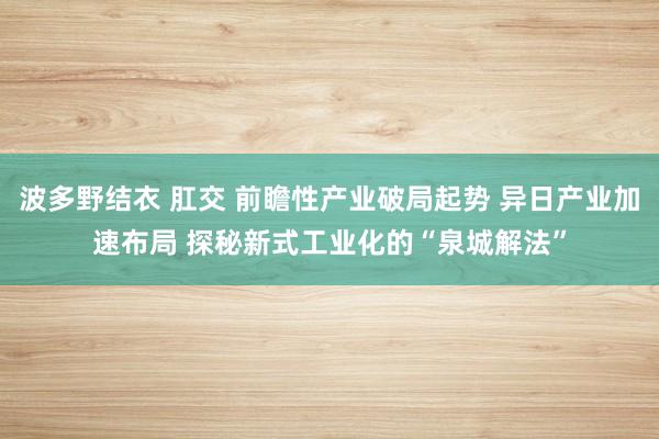 波多野结衣 肛交 前瞻性产业破局起势 异日产业加速布局 探秘新式工业化的“泉城解法”