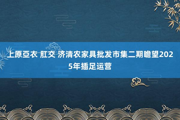 上原亞衣 肛交 济清农家具批发市集二期瞻望2025年插足运营