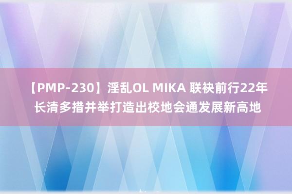 【PMP-230】淫乱OL MIKA 联袂前行22年 长清多措并举打造出校地会通发展新高地