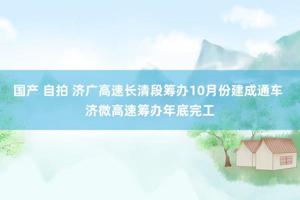 国产 自拍 济广高速长清段筹办10月份建成通车 济微高速筹办年底完工