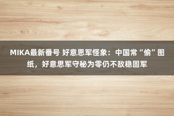 MIKA最新番号 好意思军怪象：中国常“偷”图纸，好意思军守秘为零仍不敌稳固军