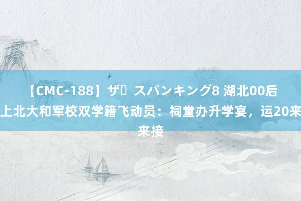 【CMC-188】ザ・スパンキング8 湖北00后考上北大和军校双学籍飞动员：祠堂办升学宴，运20来接