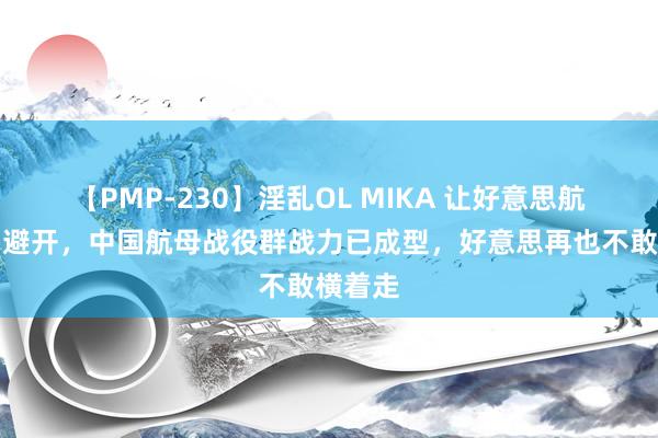 【PMP-230】淫乱OL MIKA 让好意思航母主动避开，中国航母战役群战力已成型，好意思再也不敢横着走