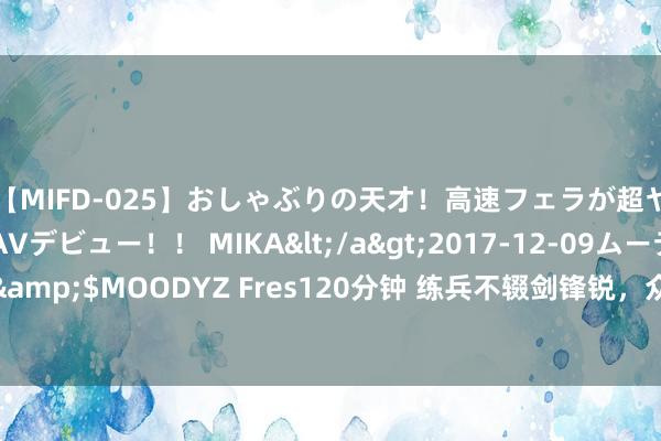 【MIFD-025】おしゃぶりの天才！高速フェラが超ヤバイ即尺黒ギャルAVデビュー！！ MIKA</a>2017-12-09ムーディーズ&$MOODYZ Fres120分钟 练兵不辍剑锋锐，众声喧哗何足惧；打磨青涩助成长