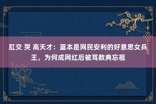 肛交 哭 高天才：蓝本是网民安利的好意思女兵王，为何成网红后被骂数典忘祖