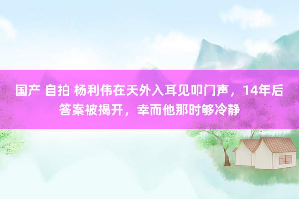 国产 自拍 杨利伟在天外入耳见叩门声，14年后答案被揭开，幸而他那时够冷静