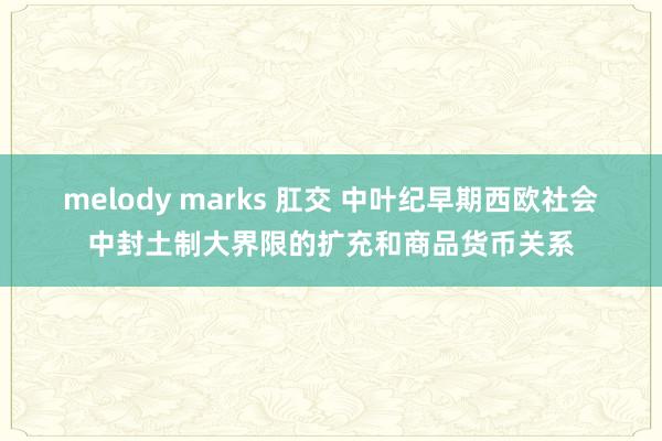 melody marks 肛交 中叶纪早期西欧社会中封土制大界限的扩充和商品货币关系