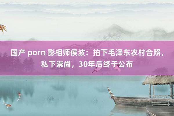 国产 porn 影相师侯波：拍下毛泽东农村合照，私下崇尚，30年后终于公布