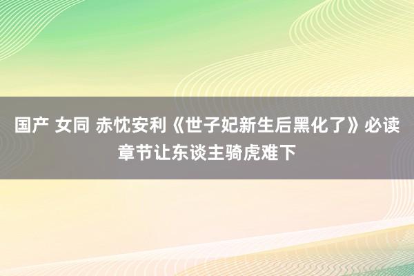 国产 女同 赤忱安利《世子妃新生后黑化了》必读章节让东谈主骑虎难下