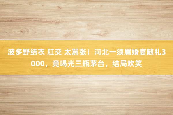 波多野结衣 肛交 太嚣张！河北一须眉婚宴随礼3000，竟喝光三瓶茅台，结局欢笑