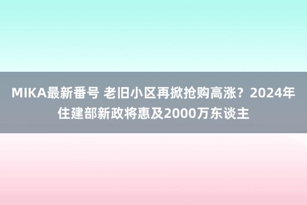 MIKA最新番号 老旧小区再掀抢购高涨？2024年住建部新政将惠及2000万东谈主