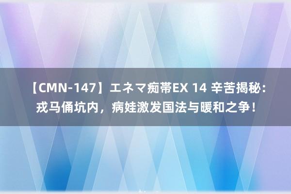 【CMN-147】エネマ痴帯EX 14 辛苦揭秘：戎马俑坑内，病娃激发国法与暖和之争！