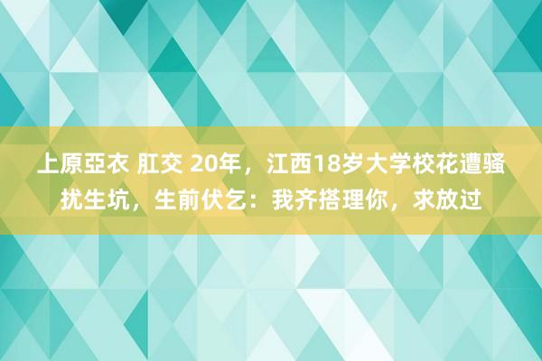 上原亞衣 肛交 20年，江西18岁大学校花遭骚扰生坑，生前伏乞：我齐搭理你，求放过