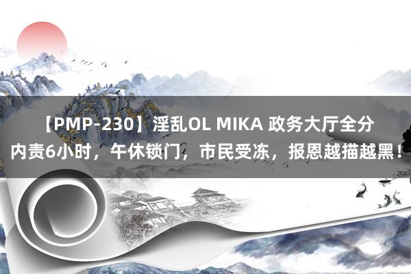 【PMP-230】淫乱OL MIKA 政务大厅全分内责6小时，午休锁门，市民受冻，报恩越描越黑！