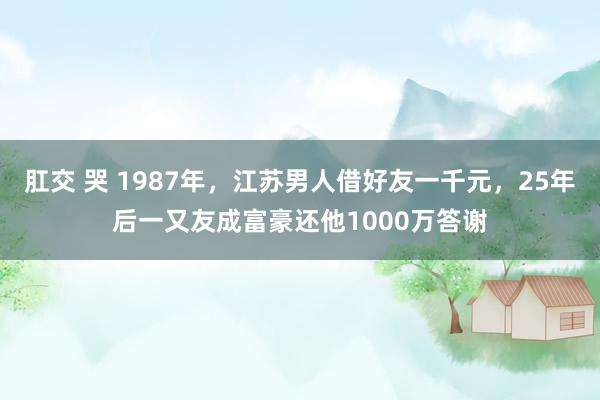 肛交 哭 1987年，江苏男人借好友一千元，25年后一又友成富豪还他1000万答谢