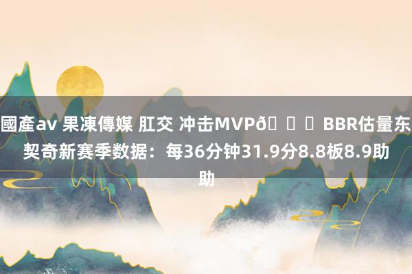 國產av 果凍傳媒 肛交 冲击MVP?BBR估量东契奇新赛季数据：每36分钟31.9分8.8板8.9助