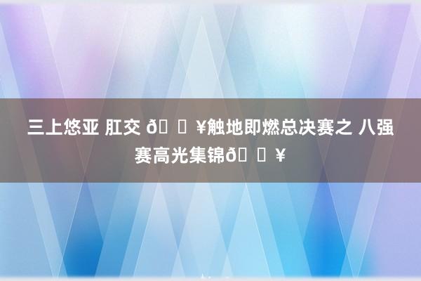 三上悠亚 肛交 ?触地即燃总决赛之 八强赛高光集锦?