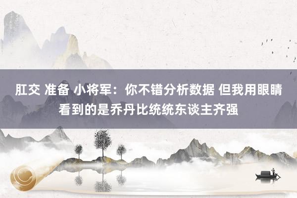 肛交 准备 小将军：你不错分析数据 但我用眼睛看到的是乔丹比统统东谈主齐强