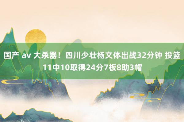 国产 av 大杀器！四川少壮杨文体出战32分钟 投篮11中10取得24分7板8助3帽