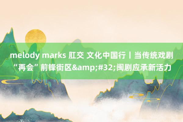 melody marks 肛交 文化中国行丨当传统戏剧“再会”前锋街区&#32;闽剧应承新活力