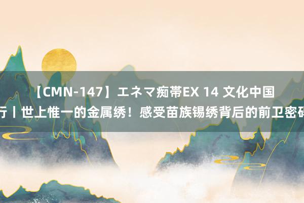 【CMN-147】エネマ痴帯EX 14 文化中国行丨世上惟一的金属绣！感受苗族锡绣背后的前卫密码