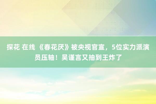 探花 在线 《春花厌》被央视官宣，5位实力派演员压轴！吴谨言又抽到王炸了