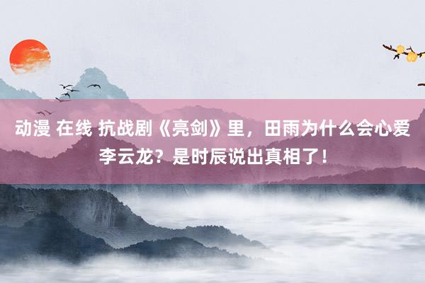 动漫 在线 抗战剧《亮剑》里，田雨为什么会心爱李云龙？是时辰说出真相了！