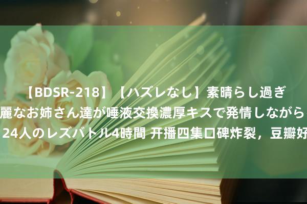 【BDSR-218】【ハズレなし】素晴らし過ぎる美女レズ。 ガチで綺麗なお姉さん達が唾液交換濃厚キスで発情しながらイキまくる！ 24人のレズバトル4時間 开播四集口碑炸裂，豆瓣好评如潮，不负不雅众一年期待的爆款剧