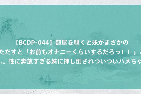 【BCDP-044】部屋を覗くと妹がまさかのアナルオナニー。問いただすと「お前もオナニーくらいするだろっ！！」と逆に襲われたボク…。性に奔放すぎる妹に押し倒されついついハメちゃった近親性交12編 刘亦菲之后邓恩熙横空出世！《长乐曲》好评一派，古装剧要变天了