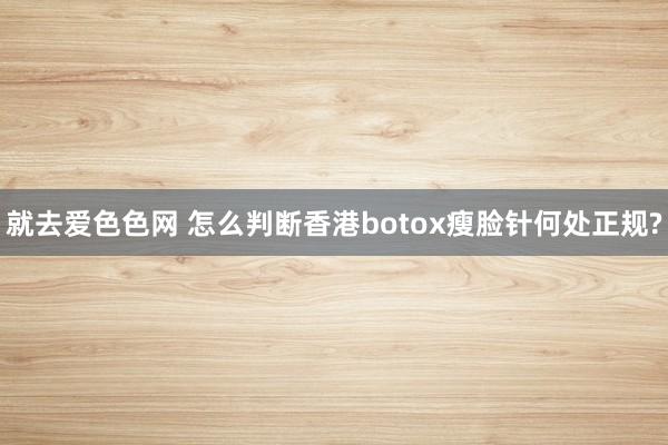 就去爱色色网 怎么判断香港botox瘦脸针何处正规?