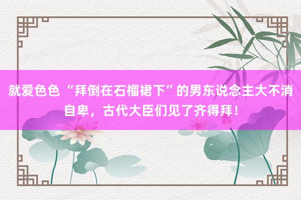 就爱色色 “拜倒在石榴裙下”的男东说念主大不消自卑，古代大臣们见了齐得拜！