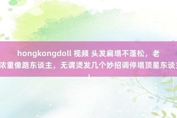 hongkongdoll 视频 头发扁塌不蓬松，老是浓重像路东谈主，无谓烫发几个妙招调停塌顶星东谈主！