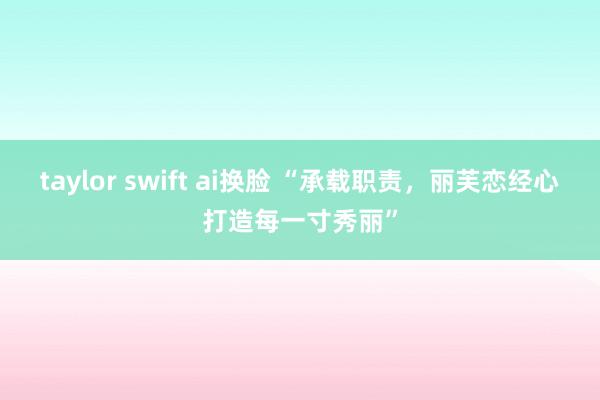 taylor swift ai换脸 “承载职责，丽芙恋经心打造每一寸秀丽”