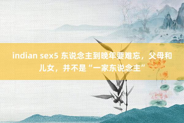 indian sex5 东说念主到晚年要难忘，父母和儿女，并不是“一家东说念主”