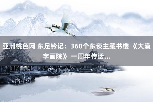 亚洲桃色网 东足钤记：360个东谈主藏书楼 《大漠字画院》 一周年传话...