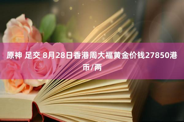 原神 足交 8月28日香港周大福黄金价钱27850港币/两