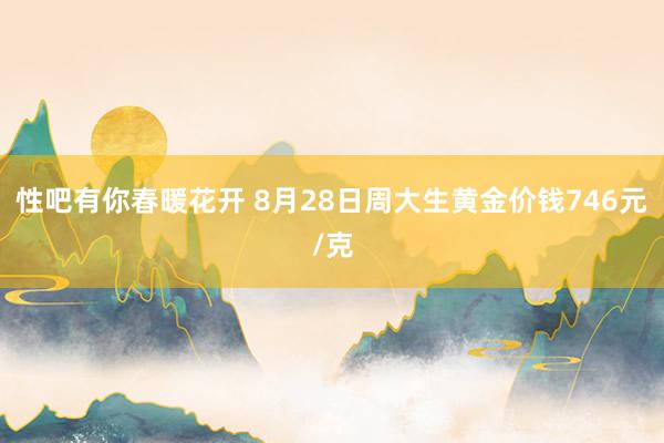 性吧有你春暖花开 8月28日周大生黄金价钱746元/克