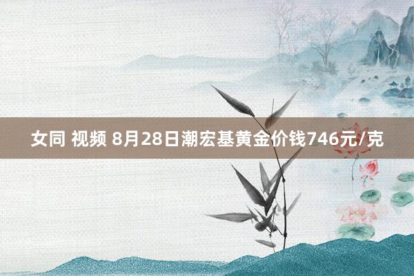 女同 视频 8月28日潮宏基黄金价钱746元/克