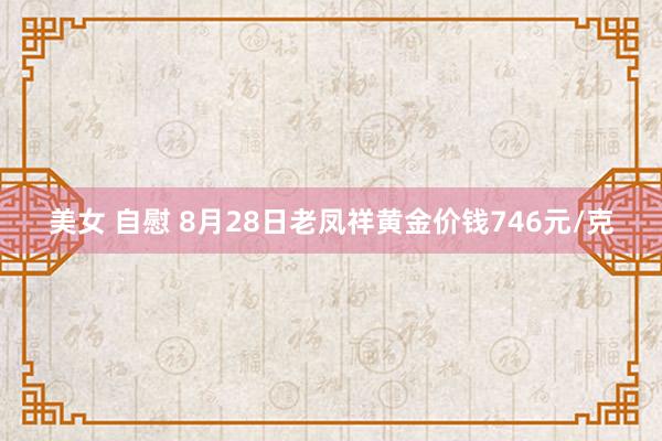 美女 自慰 8月28日老凤祥黄金价钱746元/克