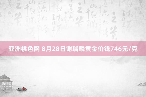 亚洲桃色网 8月28日谢瑞麟黄金价钱746元/克