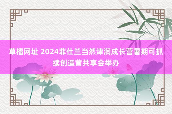 草榴网址 2024菲仕兰当然津润成长营暑期可抓续创造营共享会举办