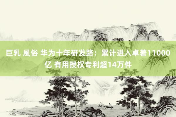 巨乳 風俗 华为十年研发路：累计进入卓著11000亿 有用授权专利超14万件