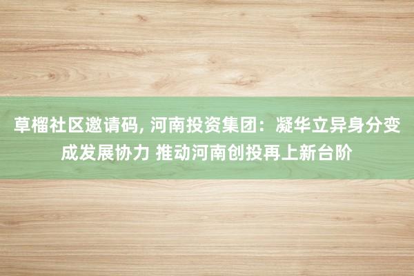 草榴社区邀请码， 河南投资集团：凝华立异身分变成发展协力 推动河南创投再上新台阶