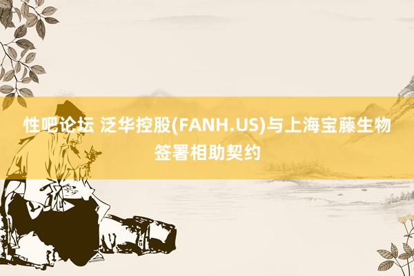 性吧论坛 泛华控股(FANH.US)与上海宝藤生物签署相助契约