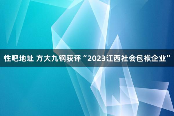 性吧地址 方大九钢获评“2023江西社会包袱企业”