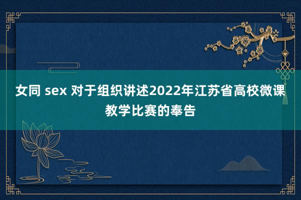 女同 sex 对于组织讲述2022年江苏省高校微课教学比赛的奉告