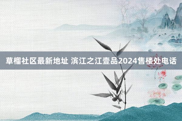 草榴社区最新地址 滨江之江壹品2024售楼处电话