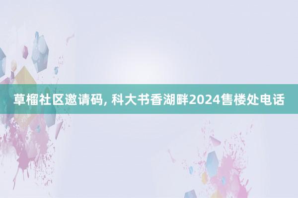 草榴社区邀请码， 科大书香湖畔2024售楼处电话