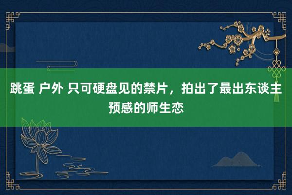 跳蛋 户外 只可硬盘见的禁片，拍出了最出东谈主预感的师生恋